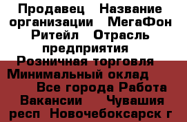 Продавец › Название организации ­ МегаФон Ритейл › Отрасль предприятия ­ Розничная торговля › Минимальный оклад ­ 25 000 - Все города Работа » Вакансии   . Чувашия респ.,Новочебоксарск г.